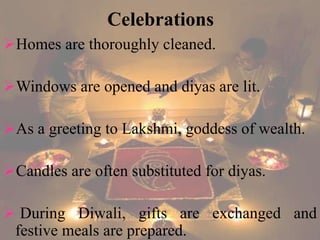 Celebrations 
Homes are thoroughly cleaned. 
Windows are opened and diyas are lit. 
As a greeting to Lakshmi, goddess of wealth. 
Candles are often substituted for diyas. 
 During Diwali, gifts are exchanged and 
festive meals are prepared. 
 