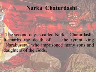 Narka Chaturdashi 
 The second day is called Narka Chaturdashi. 
It marks the death of the tyrant king 
“Narakusara” who imprisoned many sons and 
daughters of the Gods. 
 