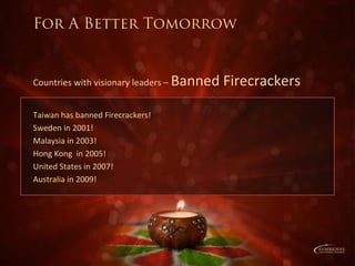 Taiwan has banned Firecrackers!
Sweden in 2001!
Malaysia in 2003!
Hong Kong in 2005!
United States in 2007!
Australia in 2009!
Countries with visionary leaders – Banned Firecrackers
For A Better Tomorrow
 