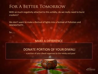 DONATE PORTION OF YOUR DIWALI
- a portion of your diwali expenses to the needy and poor
With so much negativity attached to this activity, do we really need to burst
crackers?
We don’t want to make a festival of lights into a festival of Pollution and
INSENSITIVITY..
So……
MAKE A DIFFERENCE
For A Better Tomorrow
 