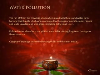 Water Pollution
The run off from the fireworks which when mixed with the ground water form
harmful toxic liquids which when consumed by Humans or animals causes nausea
and leads to collapse of vital organs including Kidney and Liver…
Polluted water also effects the ground water table causing long-term damage to
the eco-system
Collapse of drainage system by blocking drains with harmful waste.
 