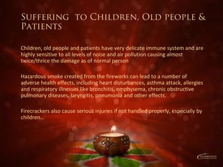 Suffering to Children, Old people &
Patients
Children, old people and patients have very delicate immune system and are
highly sensitive to all levels of noise and air pollution causing almost
twice/thrice the damage as of normal person
Hazardous smoke created from the fireworks can lead to a number of
adverse health effects, including heart disturbances, asthma attack, allergies
and respiratory illnesses like bronchitis, emphysema, chronic obstructive
pulmonary diseases, laryngitis, pneumonia and other effects.
Firecrackers also cause serious injuries if not handled properly, especially by
children…
 