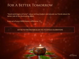 “Good work begins at home”. Let us not buy crackers and educate our friends about the
darker side of this illuminating object.
Every act of yours DOES makes a difference..!!!
SAY NO TO FIRECRACKERS & SAY YES TO JOYOUS CELEBRATIONS
For A Better Tomorrow
 