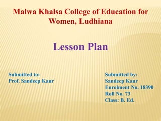 Lesson Plan
Submitted to: Submitted by:
Prof. Sandeep Kaur Sandeep Kaur
Enrolment No. 18390
Roll No. 73
Class: B. Ed.
Malwa Khalsa College of Education for
Women, Ludhiana
 