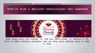 As soon as the holiday (Diwali) season comes up, heavy discounts and offers
starts doing round over Internet, TV, mall and offline stores. To standout in the
flood of digital marketing campaigns, here we bring some essential points to keep
in mind
HOW TO PLAN A BRILLIANT DIWALI/HOLIDAY SEO CAMPAIGN
 