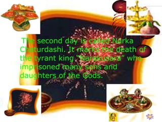 The second day is called Narka 
Chaturdashi. It marks the death of 
the tyrant king “Narakusara” who 
imprisoned many sons and 
daughters of the Gods. 
 