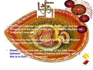 • The Hindu calendar is based on the lunar cycle and the 
movement of the moon, unlike the conventional Western (or 
Gregorian) calendar. 
• The result is that Hindu festivals move about the Western 
calendar from year to year. 
• Diwali, for example falls on the date of the new moon 
between the Hindu months of Asvina and Kartika, usually 
this is in October or November. 
 