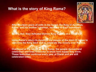 What is the story of King Rama? 
• After fourteen years of exile in the forest, the King of Ayodhya, 
Rama, and his brother Laksman, returned to their hometown. 
• Before that, they defeated Demon King Ravana in a fierce war. 
• Upon Rama's return to Ayodhya the people of the town lit lamps to 
welcome the King back and to celebrate the victory over Ravana. 
• Overjoyed at the return of King Rama, the people danced and 
celebrated and fired fireworks to show how happy they were. 
These festivities continue every year at Diwali and are still 
celebrated today. 
 