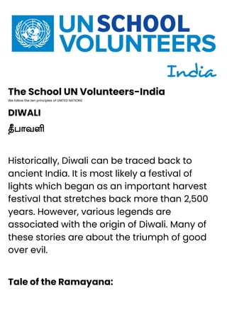 The School UN Volunteers-India
We follow the ten principles of UNITED NATIONS
DIWALI
தீபாவளி
Historically, Diwali can be traced back to
ancient India. It is most likely a festival of
lights which began as an important harvest
festival that stretches back more than 2,500
years. However, various legends are
associated with the origin of Diwali. Many of
these stories are about the triumph of good
over evil.
Tale of the Ramayana:
 