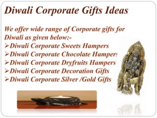Diwali Corporate Gifts Ideas
We offer wide range of Corporate gifts for
Diwali as given below:-
Diwali Corporate Sweets Hampers
Diwali Corporate Chocolate Hampers
Diwali Corporate Dryfruits Hampers
Diwali Corporate Decoration Gifts
Diwali Corporate Silver /Gold Gifts
 