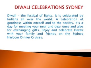 DIWALI CELEBRATIONS SYDNEY Diwali – the festival of lights. It is celebrated by Indians all over the world. A celebration of goodness within oneself and to the society. It’s a day for meeting your near and dear ones and also for exchanging gifts. Enjoy and celebrate Diwali with your family and friends on the Sydney Harbour Dinner Cruises.   