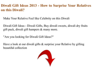 Diwali Gift Ideas 2013 - How to Surprise Your Relatives
on this Diwali?
Make Your Relative Feel like Celebrity on this Diwali
Diwali Gift Ideas - Diwali Gifts, Buy diwali sweets, diwali dry fruits
gift pack, diwali gift hampers & many more.
"Are you looking for Diwali Gift Ideas?"
Have a look at our diwali gifts & surprise your Relative by gifting
beautiful collection

 