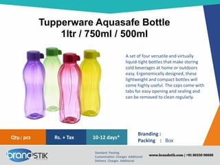 Tupperware Aquasafe Bottle
1ltr / 750ml / 500ml
Standard Packing
Customization Charges Additional
Delivery Charges Additional
Branding :
Packing : Box
10-12 days*Rs. + TaxQty.: pcs
A set of four versatile and virtually
liquid-tight bottles that make storing
cold beverages at home or outdoors
easy. Ergonomically designed, these
lightweight and compact bottles will
come highly useful. The caps come with
tabs for easy opening and sealing and
can be removed to clean regularly.
 