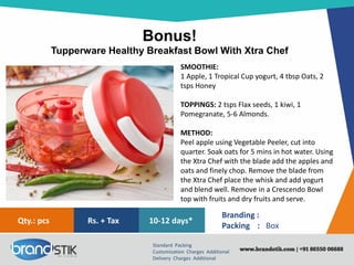 Bonus!
Tupperware Healthy Breakfast Bowl With Xtra Chef
Standard Packing
Customization Charges Additional
Delivery Charges Additional
Branding :
Packing : Box
10-12 days*Rs. + TaxQty.: pcs
SMOOTHIE:
1 Apple, 1 Tropical Cup yogurt, 4 tbsp Oats, 2
tsps Honey
TOPPINGS: 2 tsps Flax seeds, 1 kiwi, 1
Pomegranate, 5-6 Almonds.
METHOD:
Peel apple using Vegetable Peeler, cut into
quarter. Soak oats for 5 mins in hot water. Using
the Xtra Chef with the blade add the apples and
oats and finely chop. Remove the blade from
the Xtra Chef place the whisk and add yogurt
and blend well. Remove in a Crescendo Bowl
top with fruits and dry fruits and serve.
 