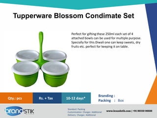 Tupperware Blossom Condimate Set
Standard Packing
Customization Charges Additional
Delivery Charges Additional
Branding :
Packing : Box
10-12 days*Rs. + TaxQty.: pcs
Perfect for gifting these 250ml each set of 4
attached bowls can be used for multiple purpose.
Specially for this Diwali one can keep sweets, dry
fruits etc. perfect for keeping it on table.
 