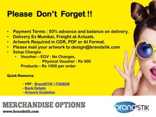 Please Don’t Forget !!
• Payment Terms : 50% advance and balance on delivery.
• Delivery Ex Mumbai, Freight at Actuals.
• Artwork Required in CDR, PDF or AI Format.
• Please mail your artwork to design@brandstik.com
• Setup Charges
• Voucher – EGV : No Charges,
Physical Voucher : Rs 500
Products – Rs 1500 per order
Quick Resource
- VRF : BrandSTIK | FOXBOX
- Bank Details
- Artwork Guideline
 