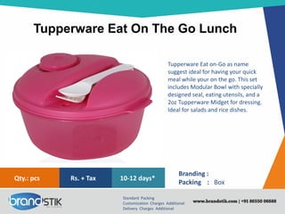 Tupperware Eat On The Go Lunch
Standard Packing
Customization Charges Additional
Delivery Charges Additional
Branding :
Packing : Box
10-12 days*Rs. + TaxQty.: pcs
Tupperware Eat on-Go as name
suggest ideal for having your quick
meal while your on the go. This set
includes Modular Bowl with specially
designed seal, eating utensils, and a
2oz Tupperware Midget for dressing.
Ideal for salads and rice dishes.
 