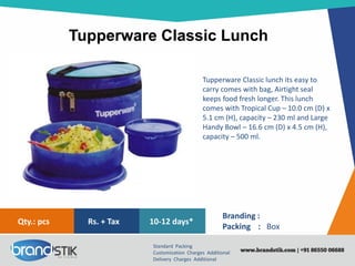 Tupperware Classic Lunch
Standard Packing
Customization Charges Additional
Delivery Charges Additional
Branding :
Packing : Box
10-12 days*Rs. + TaxQty.: pcs
Tupperware Classic lunch its easy to
carry comes with bag, Airtight seal
keeps food fresh longer. This lunch
comes with Tropical Cup – 10.0 cm (D) x
5.1 cm (H), capacity – 230 ml and Large
Handy Bowl – 16.6 cm (D) x 4.5 cm (H),
capacity – 500 ml.
 