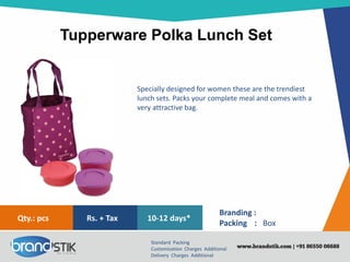 Tupperware Polka Lunch Set
Standard Packing
Customization Charges Additional
Delivery Charges Additional
Branding :
Packing : Box
10-12 days*Rs. + TaxQty.: pcs
Specially designed for women these are the trendiest
lunch sets. Packs your complete meal and comes with a
very attractive bag.
 