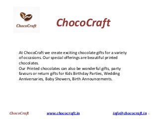 ChocoCraft
At ChocoCraft we create exciting chocolate gifts for a variety
of occasions. Our special offerings are beautiful printed
chocolates.
Our Printed chocolates can also be wonderful gifts, party
favours or return gifts for Kids Birthday Parties, Wedding
Anniversaries, Baby Showers, Birth Announcements.
ChocoCraft www.chococraft.in info@chococraft.in 1
 