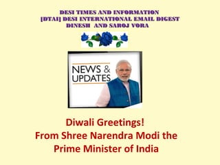  
Diwali Greetings!
From Shree Narendra Modi the
Prime Minister of India
DESI TIMES AND INFORMATIONDESI TIMES AND INFORMATION
 [DTAI] DESI INTERNATIONAL EMAIL DIGEST [DTAI] DESI INTERNATIONAL EMAIL DIGEST
DINESH  AND SAROJ VORADINESH  AND SAROJ VORA
 
 