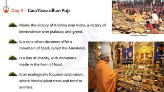 Day 4 - Gau/Govardhan Puja
Marks the victory of Krishna over Indra, a victory of
benevolence over jealousy and greed.
Is a time when devotees offer a
mountain of food, called the Annakoot.
Is a day of charity, with donations
made in the form of food.
Is an ecologically focused celebration,
where Hindus plant trees and tend to
animals.
 