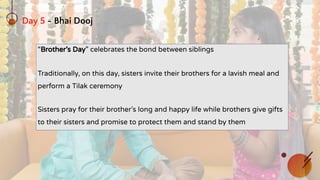 Day 5 - Bhai Dooj
“Brother’s Day” celebrates the bond between siblings
Traditionally, on this day, sisters invite their brothers for a lavish meal and
perform a Tilak ceremony
Sisters pray for their brother’s long and happy life while brothers give gifts
to their sisters and promise to protect them and stand by them
 