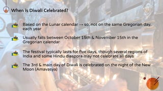 When is Diwali Celebrated?
Based on the Lunar calendar → so, not on the same Gregorian day,
each year
Usually falls between October 15th & November 15th in the
Gregorian calendar
The festival typically lasts for ﬁve days, though several regions of
India and some Hindu diaspora may not celebrate all days
The 3rd & main day of Diwali is celebrated on the night of the New
Moon (Amavasya)
 
