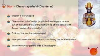 Day 1 - Dhanatrayodashi (Dhanteras)
Wealth is worshipped
Fruits of the last harvest enjoyed
New purchases are also made - stimulating the local economy
The community gathers with a festive spirit
Dhanvantari - the Vaidya (physician) to the gods - came
out of the Samudra Manthan (churning of the ocean) with
Amrut (nectar of immortality).
 