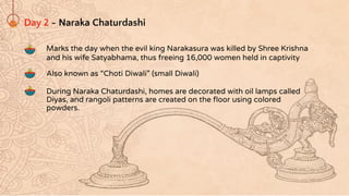 Day 2 - Naraka Chaturdashi
Marks the day when the evil king Narakasura was killed by Shree Krishna
and his wife Satyabhama, thus freeing 16,000 women held in captivity
Also known as “Choti Diwali” (small Diwali)
During Naraka Chaturdashi, homes are decorated with oil lamps called
Diyas, and rangoli patterns are created on the ﬂoor using colored
powders.
 