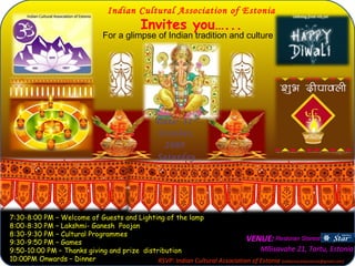 Indian Cultural Association of Estonia Invites you…... For a glimpse of Indian tradition and culture VENUE:  Mõisavahe 21 ,  Tartu,  Estonia 7:30-8:00 PM – Welcome of Guests and Lighting of the lamp 8:00-8:30 PM – Lakshmi- Ganesh  Poojan  8:30-9:30 PM – Cultural Programmes 9:30-9:50 PM – Games 9:50-10:00 PM – Thanks giving and prize  distribution 10:00PM Onwards – Dinner RSVP: Indian Cultural Association of Estonia  (indiansocietyestonia@gmail.com) Date: 31 st  October, 2009  Saturday Restoran Starest 