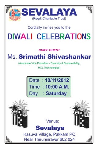 SEVALAYA  (Regd. Charitable Trust)

           Cordially invites you to the

DIWALI CELEBRATIONS
       CE
                    CHIEF GUEST

Ms. Srimathi Shivashankar
   (Associate Vice President - Diversity & Sustainability,
                    HCL Technologies)




            Date : 10/11/2012
            Time : 10:00 A.M.
            Day : Saturday




                           Venue:
                  Sevalaya
       Kasuva Village, Pakkam PO,
       Near Thiruninravur 602 024
 