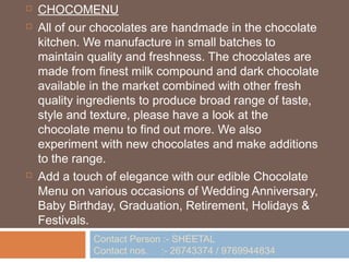    CHOCOMENU
   All of our chocolates are handmade in the chocolate
    kitchen. We manufacture in small batches to
    maintain quality and freshness. The chocolates are
    made from finest milk compound and dark chocolate
    available in the market combined with other fresh
    quality ingredients to produce broad range of taste,
    style and texture, please have a look at the
    chocolate menu to find out more. We also
    experiment with new chocolates and make additions
    to the range.
   Add a touch of elegance with our edible Chocolate
    Menu on various occasions of Wedding Anniversary,
    Baby Birthday, Graduation, Retirement, Holidays &
    Festivals.
              Contact Person :- SHEETAL
              Contact nos. :- 26743374 / 9769944834
 