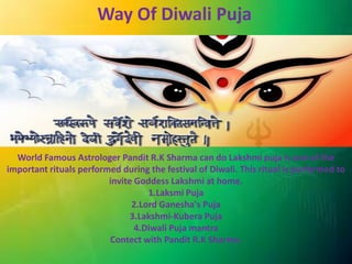 Way Of Diwali Puja 
World Famous Astrologer Pandit R.K Sharma can do Lakshmi puja is one of the 
important rituals performed during the festival of Diwali. This ritual is performed to 
invite Goddess Lakshmi at home. 
1.Laksmi Puja 
2.Lord Ganesha's Puja 
3.Lakshmi-Kubera Puja 
4.Diwali Puja mantra 
Contect with Pandit R.K Sharma. 
 
