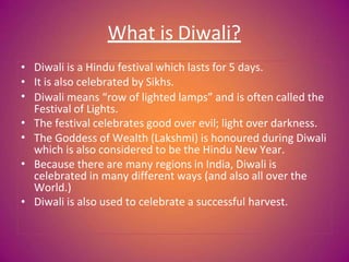 What is Diwali?
•
•
•
•
•
•
•
Diwali is a Hindu festival which lasts for 5 days.
It is also celebrated by Sikhs.
Diwali means “row of lighted lamps” and is often called the
Festival of Lights.
The festival celebrates good over evil; light over darkness.
The Goddess of Wealth (Lakshmi) is honoured during Diwali
which is also considered to be the Hindu New Year.
Because there are many regions in India, Diwali is
celebrated in many different ways (and also all over the
World.)
Diwali is also used to celebrate a successful harvest.
 