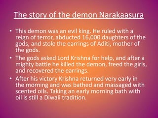 The story of the demon Narakaasura
• This demon was an evil king. He ruled with a
reign of terror, abducted 16,000 daughters of the
gods, and stole the earrings of Aditi, mother of
the gods.
• The gods asked Lord Krishna for help, and after a
mighty battle he killed the demon, freed the girls,
and recovered the earrings.
• After his victory Krishna returned very early in
the morning and was bathed and massaged with
scented oils. Taking an early morning bath with
oil is still a Diwali tradition.
 