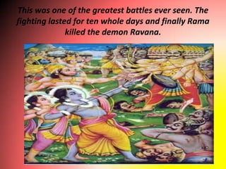 This was one of the greatest battles ever seen. The
fighting lasted for ten whole days and finally Rama
              killed the demon Ravana.
 