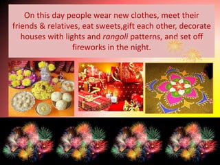 On this day people wear new clothes, meet their
friends & relatives, eat sweets,gift each other, decorate
   houses with lights and rangoli patterns, and set off
                  fireworks in the night.
 
