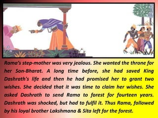 Rama’s step-mother was very jealous. She wanted the throne for
her Son-Bharat. A long time before, she had saved King
Dashrath's life and then he had promised her to grant two
wishes. She decided that it was time to claim her wishes. She
asked Dashrath to send Rama to forest for fourteen years.
Dashrath was shocked, but had to fulfil it. Thus Rama, followed
by his loyal brother Lakshmana & Sita left for the forest.
 
