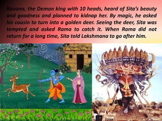 Ravana, the Demon king with 10 heads, heard of Sita’s beauty
and goodness and planned to kidnap her. By magic, he asked
his cousin to turn into a golden deer. Seeing the deer, Sita was
tempted and asked Rama to catch it. When Rama did not
return for a long time, Sita told Lakshmana to go after him.
 