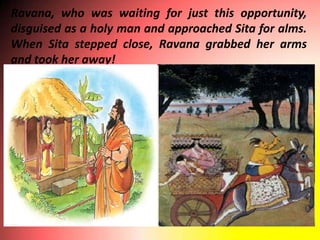 Ravana, who was waiting for just this opportunity,
disguised as a holy man and approached Sita for alms.
When Sita stepped close, Ravana grabbed her arms
and took her away!
 