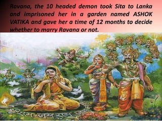 Ravana, the 10 headed demon took Sita to Lanka
and imprisoned her in a garden named ASHOK
VATIKA and gave her a time of 12 months to decide
whether to marry Ravana or not.
 