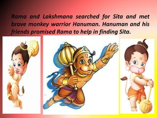 Rama and Lakshmana searched for Sita and met
brave monkey warrior Hanuman. Hanuman and his
friends promised Rama to help in finding Sita.
 