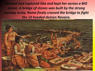 Ravana had captured Sita and kept her across a BIG
 ocean. A bridge of stones was built by the strong
monkey army. Rama finaly crossed the bridge to fight
          the 10 headed demon Ravana.
 