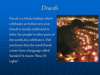 Diwali
Diwali is a Hindu holiday which
celebrates an Indiannew year.
Diwali is mostly celebrated in
India, but people inother parts of
theworld also celebrate it.Did
you know that theword Diwali
comes from a languagecalled
Sanskrit?It means “Row Of
Lights”.
 