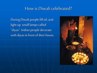 How isDiwali celebrated?
During Diwalipeople fill oil, and
light up small lamps called
“diyas”. Indian people decorate
withdiyas in front of their house.
 