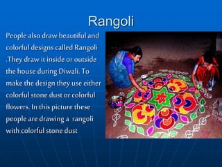 Rangoli
People also draw beautifuland
colorful designs called Rangoli
.They draw it insideor outside
the house during Diwali. To
make thedesignthey use either
colorful stone dust or colorful
flowers. In thispicture these
people are drawing a rangoli
withcolorful stone dust
 