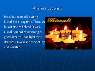 Ancient Legends
India has been celebrating
Diwalifor a longtime.Thereare
lots of stories behind Diwali.
Diwali symbolizes winningof
good over evil, and lightover
darkness. Diwali is a timeof joy
and worship.
 