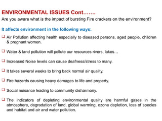 Are you aware what is the impact of bursting Fire crackers on the environment?
It affects environment in the following ways:
 Air Pollution affecting health especially to diseased persons, aged people, children
& pregnant women.
 Water & land pollution will pollute our resources rivers, lakes…
 Increased Noise levels can cause deafness/stress to many.
 It takes several weeks to bring back normal air quality.
 Fire hazards causing heavy damages to life and property.
 Social nuisance leading to community disharmony.
 The indicators of depleting environmental quality are harmful gases in the
atmosphere, degradation of land, global warming, ozone depletion, loss of species
and habitat and air and water pollution.
ENVIRONMENTAL ISSUES Cont…….
 