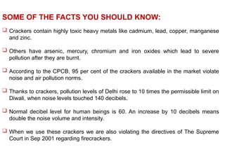  Crackers contain highly toxic heavy metals like cadmium, lead, copper, manganese
and zinc.
 Others have arsenic, mercury, chromium and iron oxides which lead to severe
pollution after they are burnt.
 According to the CPCB, 95 per cent of the crackers available in the market violate
noise and air pollution norms.
 Thanks to crackers, pollution levels of Delhi rose to 10 times the permissible limit on
Diwali, when noise levels touched 140 decibels.
 Normal decibel level for human beings is 60. An increase by 10 decibels means
double the noise volume and intensity.
 When we use these crackers we are also violating the directives of The Supreme
Court in Sep 2001 regarding firecrackers.
SOME OF THE FACTS YOU SHOULD KNOW:
 